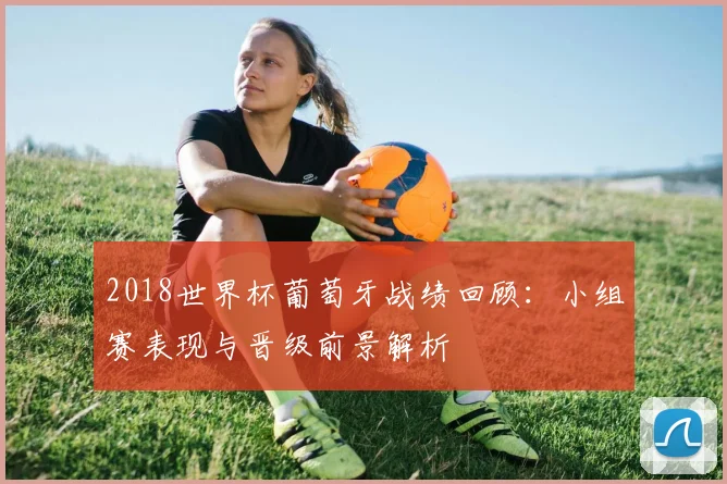 2018世界杯葡萄牙战绩回顾：小组赛表现与晋级前景解析