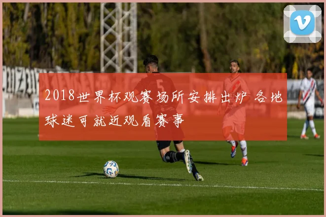2018世界杯观赛场所安排出炉 各地球迷可就近观看赛事