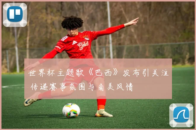世界杯主题歌《巴西》发布引关注 传递赛事氛围与南美风情