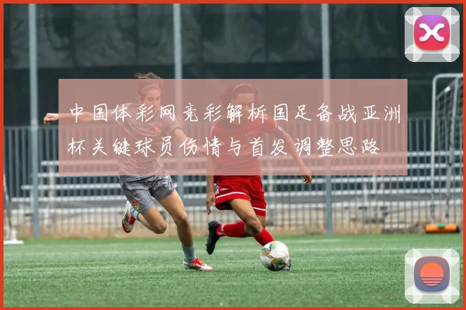 中国体彩网竞彩解析国足备战亚洲杯关键球员伤情与首发调整思路