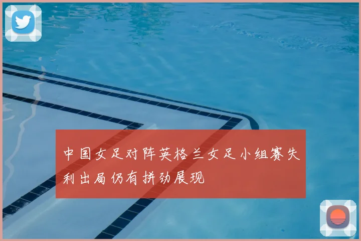 中国女足对阵英格兰女足小组赛失利出局仍有拼劲展现