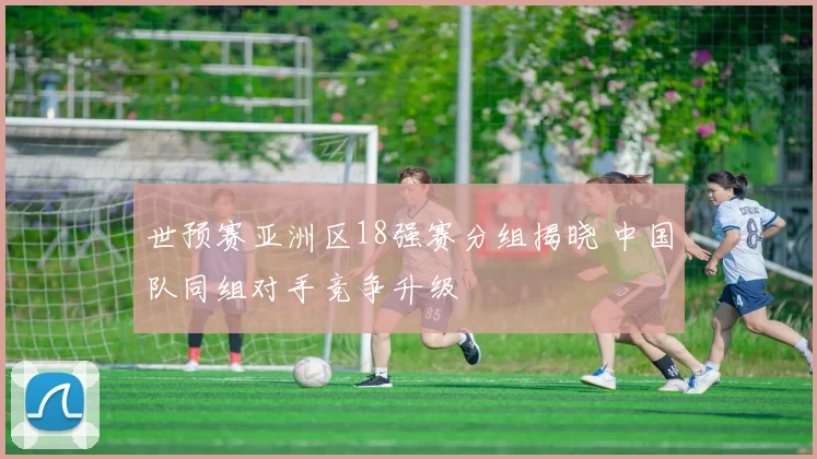 世预赛亚洲区18强赛分组揭晓 中国队同组对手竞争升级