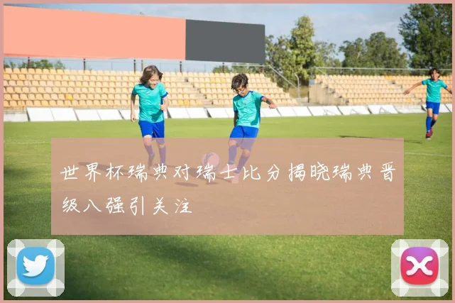 世界杯瑞典对瑞士比分揭晓瑞典晋级八强引关注