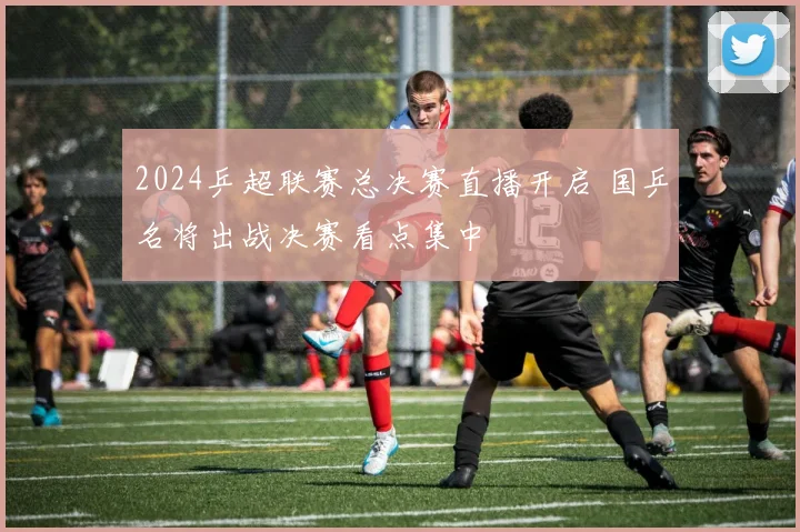 2024乒超联赛总决赛直播开启 国乒名将出战决赛看点集中