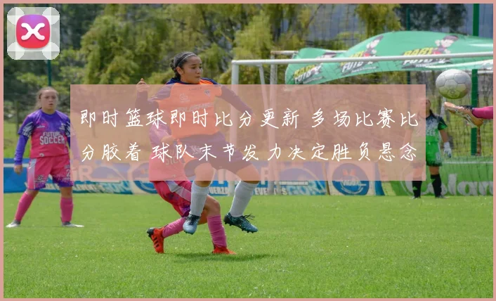 即时篮球即时比分更新 多场比赛比分胶着 球队末节发力决定胜负悬念