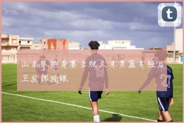 山东队热身赛击败天津男篮年轻后卫发挥抢眼