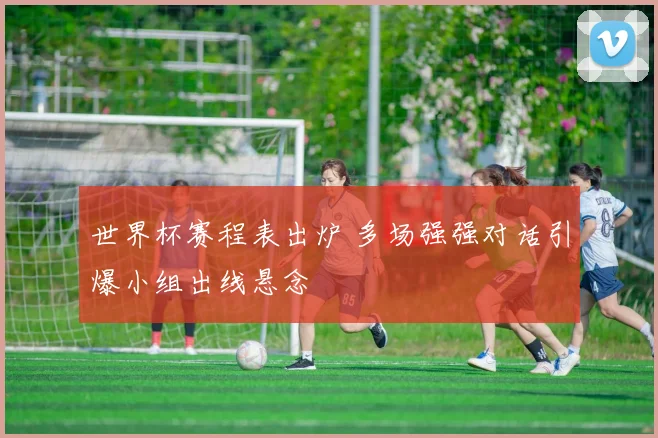 世界杯赛程表出炉 多场强强对话引爆小组出线悬念