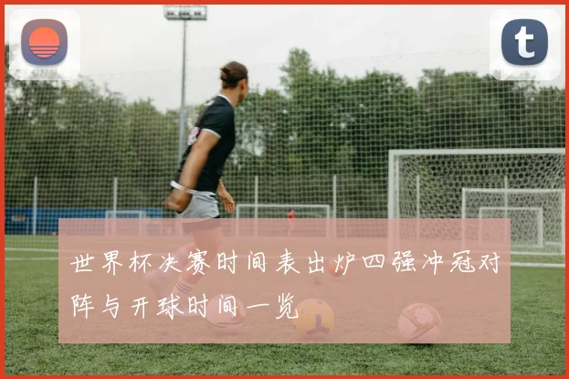 世界杯决赛时间表出炉四强冲冠对阵与开球时间一览