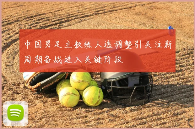 中国男足主教练人选调整引关注新周期备战进入关键阶段