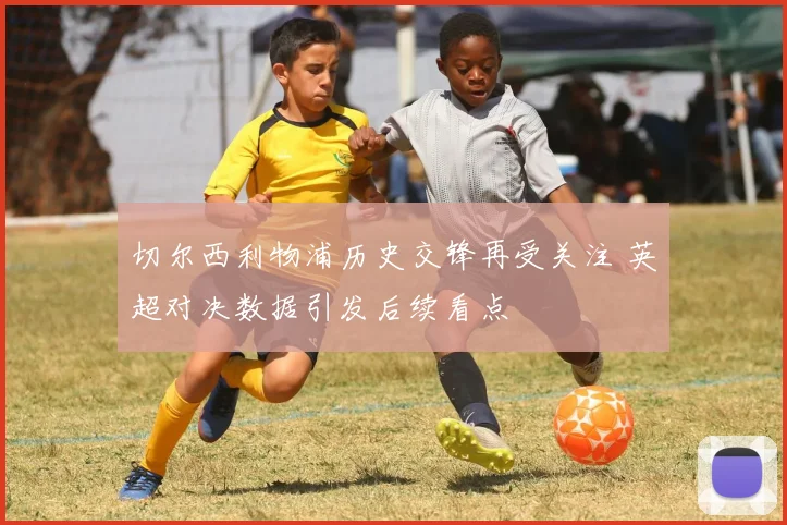 切尔西利物浦历史交锋再受关注 英超对决数据引发后续看点
