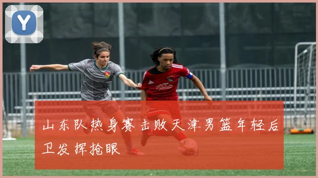 山东队热身赛击败天津男篮年轻后卫发挥抢眼