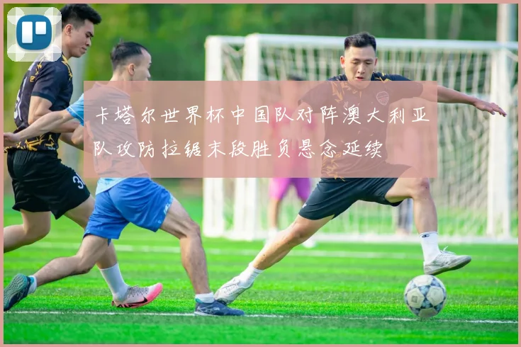 卡塔尔世界杯中国队对阵澳大利亚队攻防拉锯末段胜负悬念延续