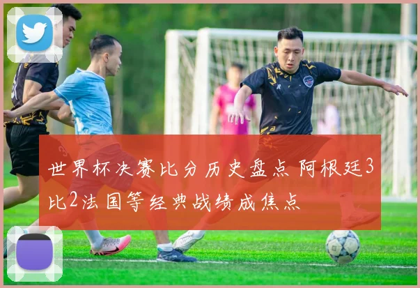 世界杯决赛比分历史盘点 阿根廷3比2法国等经典战绩成焦点