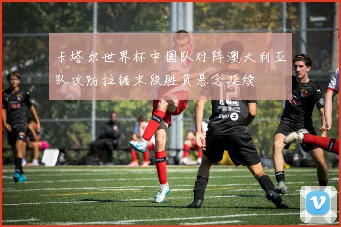 卡塔尔世界杯中国队对阵澳大利亚队攻防拉锯末段胜负悬念延续