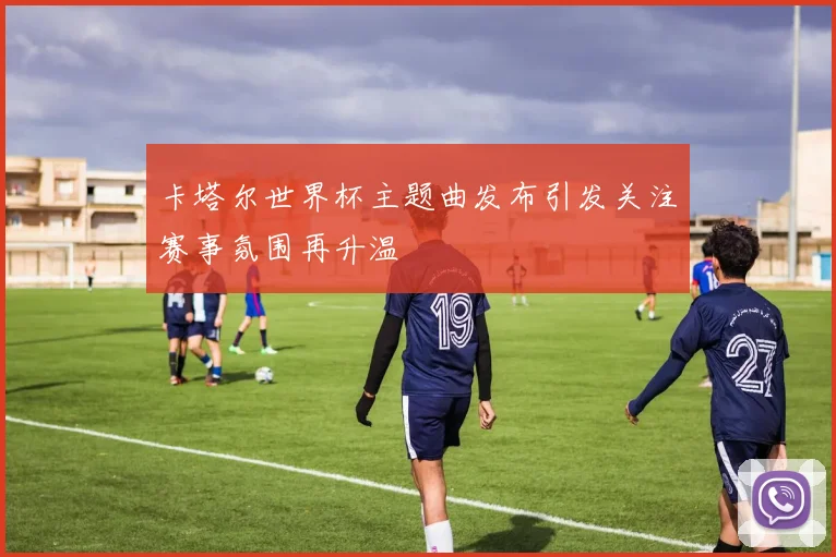 卡塔尔世界杯主题曲发布引发关注赛事氛围再升温