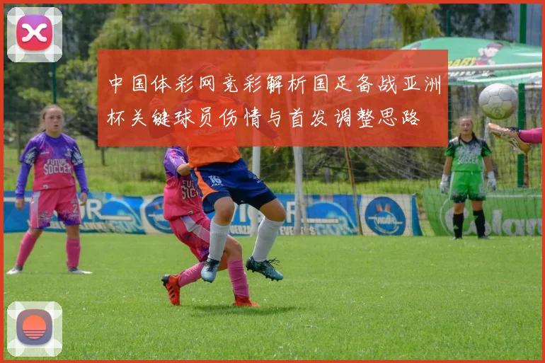 中国体彩网竞彩解析国足备战亚洲杯关键球员伤情与首发调整思路