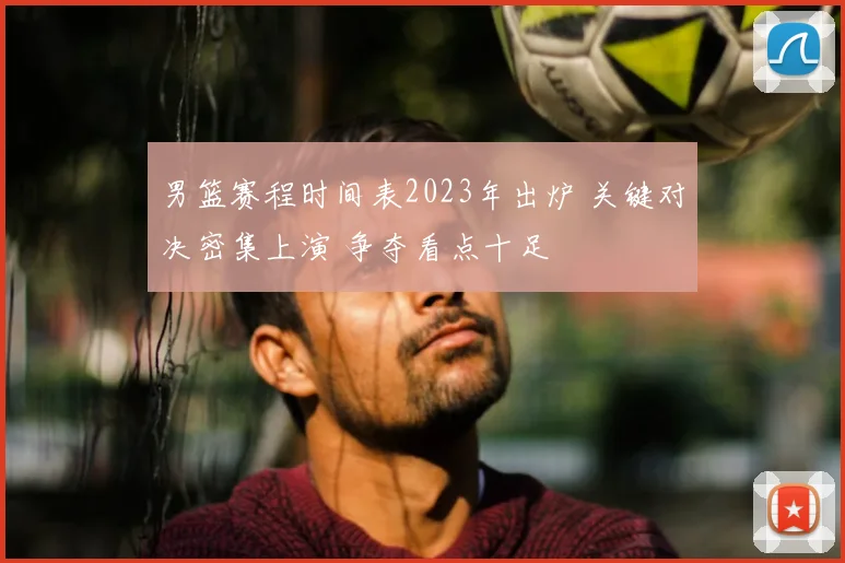 男篮赛程时间表2023年出炉 关键对决密集上演 争夺看点十足