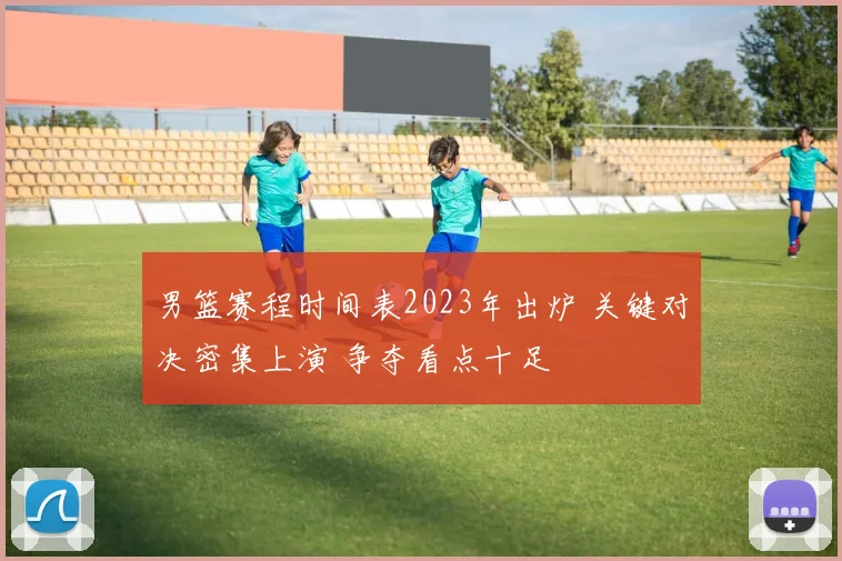 男篮赛程时间表2023年出炉 关键对决密集上演 争夺看点十足