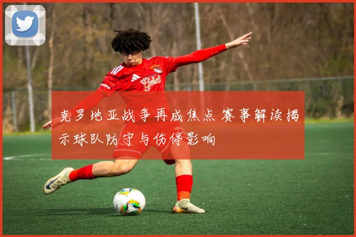 克罗地亚战争再成焦点 赛事解读揭示球队防守与伤停影响