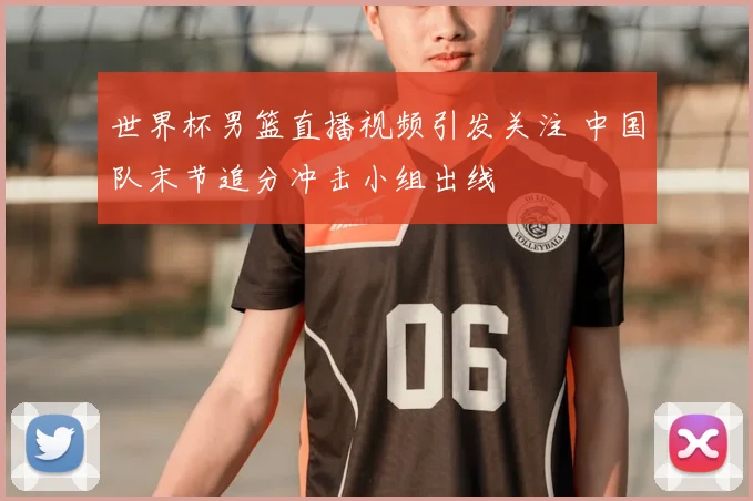 世界杯男篮直播视频引发关注 中国队末节追分冲击小组出线
