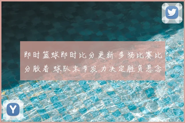 即时篮球即时比分更新 多场比赛比分胶着 球队末节发力决定胜负悬念