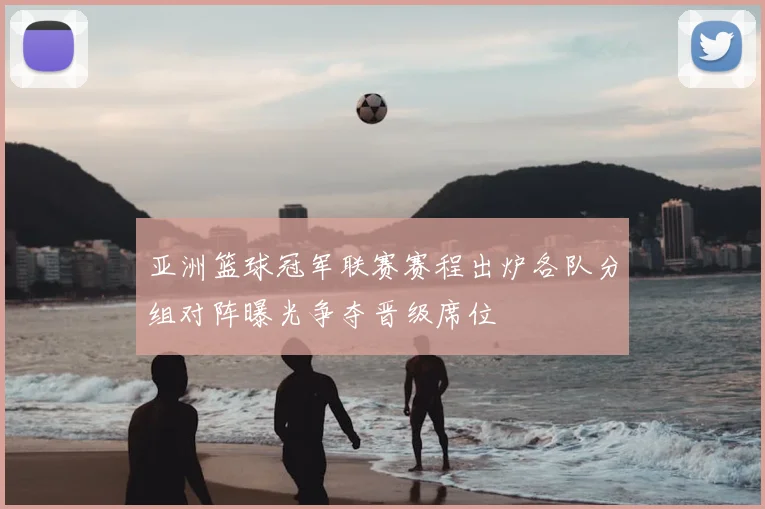 亚洲篮球冠军联赛赛程出炉各队分组对阵曝光争夺晋级席位