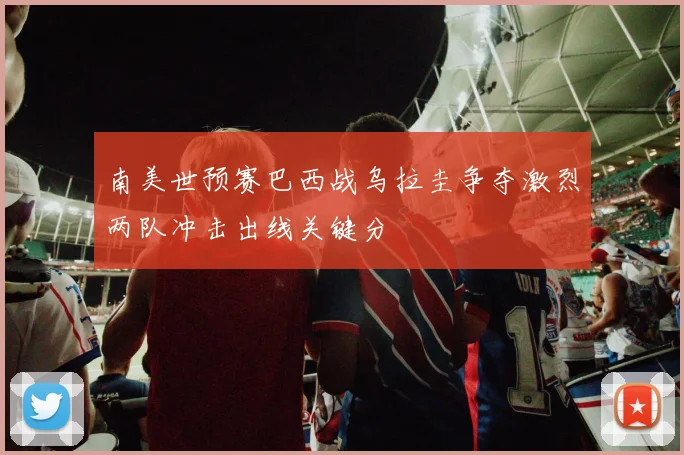 南美世预赛巴西战乌拉圭争夺激烈两队冲击出线关键分