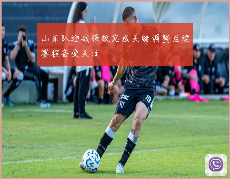 山东队迎战强敌完成关键调整后续赛程备受关注