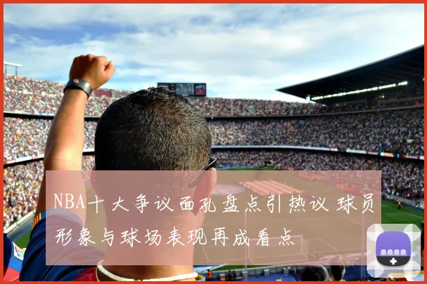 NBA十大争议面孔盘点引热议 球员形象与球场表现再成看点