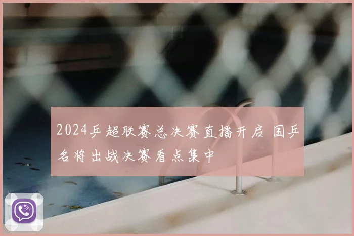 2024乒超联赛总决赛直播开启 国乒名将出战决赛看点集中