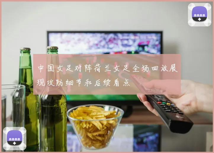 中国女足对阵荷兰女足全场回放展现攻防细节和后续看点