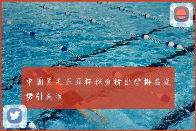 中国男足东亚杯积分榜出炉排名走势引关注