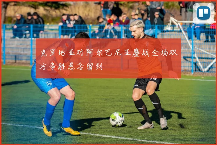克罗地亚对阿尔巴尼亚鏖战全场双方争胜悬念留到