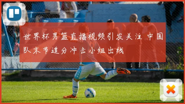 世界杯男篮直播视频引发关注 中国队末节追分冲击小组出线
