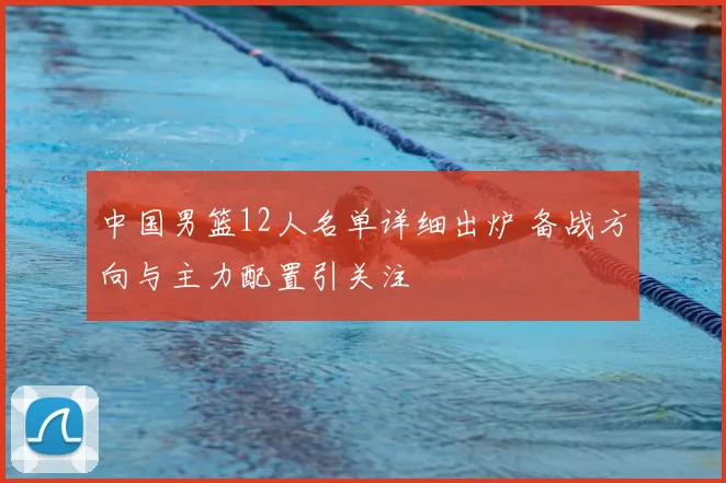 中国男篮12人名单详细出炉 备战方向与主力配置引关注