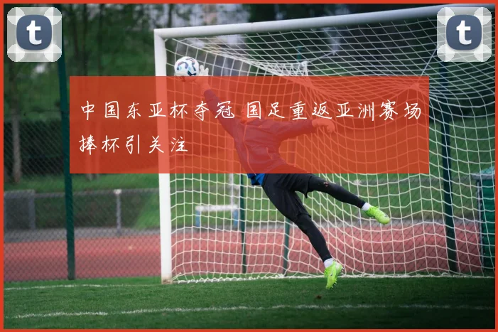 中国东亚杯夺冠 国足重返亚洲赛场捧杯引关注