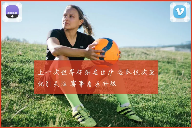 上一次世界杯排名出炉 各队位次变化引关注 赛事看点升级