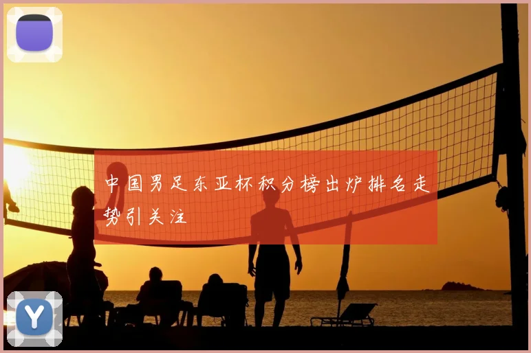 中国男足东亚杯积分榜出炉排名走势引关注
