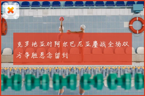 克罗地亚对阿尔巴尼亚鏖战全场双方争胜悬念留到